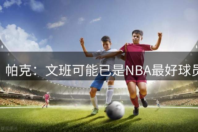 帕克：文班可能已是NBA最好球员 非常高兴他成为了马刺的一员