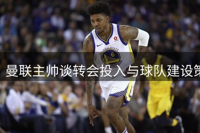 曼联主帅谈转会投入与球队建设策略