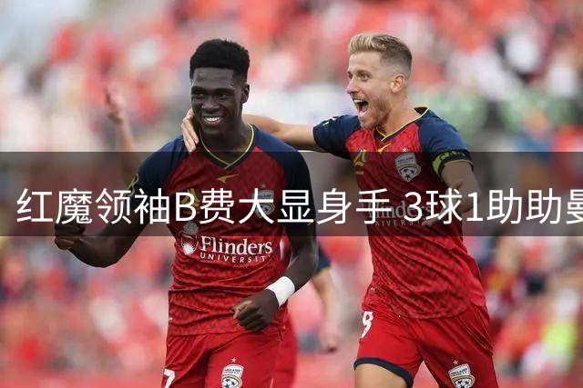 红魔领袖B费大显身手 3球1助助曼联逆转告捷